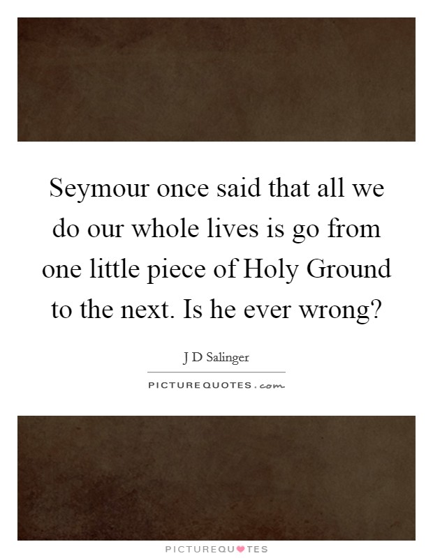 Seymour once said that all we do our whole lives is go from one little piece of Holy Ground to the next. Is he ever wrong? Picture Quote #1