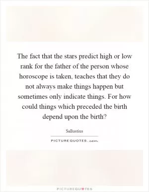 The fact that the stars predict high or low rank for the father of the person whose horoscope is taken, teaches that they do not always make things happen but sometimes only indicate things. For how could things which preceded the birth depend upon the birth? Picture Quote #1