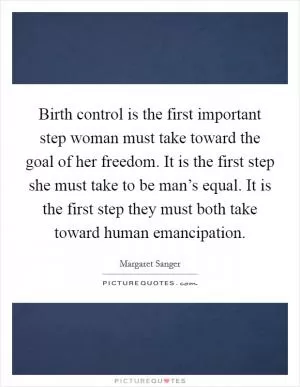 Birth control is the first important step woman must take toward the goal of her freedom. It is the first step she must take to be man’s equal. It is the first step they must both take toward human emancipation Picture Quote #1