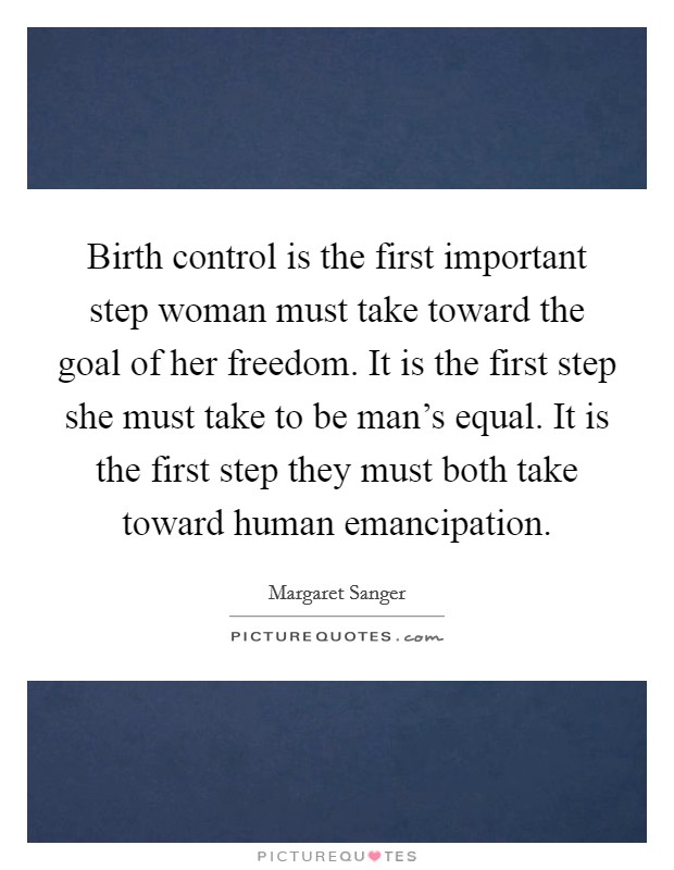 Birth control is the first important step woman must take toward the goal of her freedom. It is the first step she must take to be man's equal. It is the first step they must both take toward human emancipation Picture Quote #1