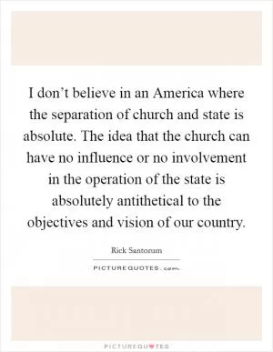 I don’t believe in an America where the separation of church and state is absolute. The idea that the church can have no influence or no involvement in the operation of the state is absolutely antithetical to the objectives and vision of our country Picture Quote #1