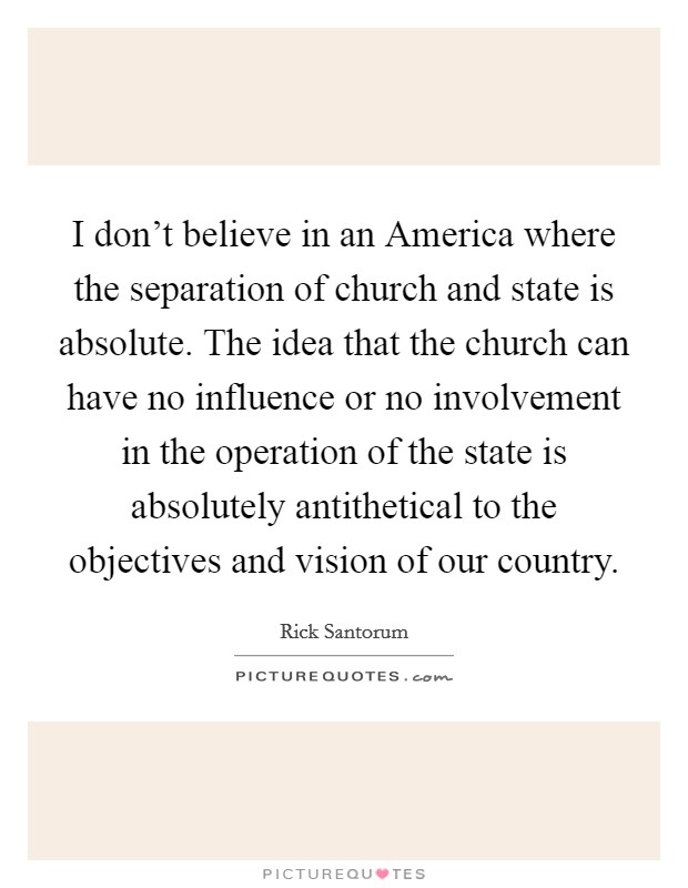 I don't believe in an America where the separation of church and state is absolute. The idea that the church can have no influence or no involvement in the operation of the state is absolutely antithetical to the objectives and vision of our country Picture Quote #1