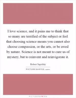 I love science, and it pains me to think that so many are terrified of the subject or feel that choosing science means you cannot also choose compassion, or the arts, or be awed by nature. Science is not meant to cure us of mystery, but to reinvent and reinvigorate it Picture Quote #1