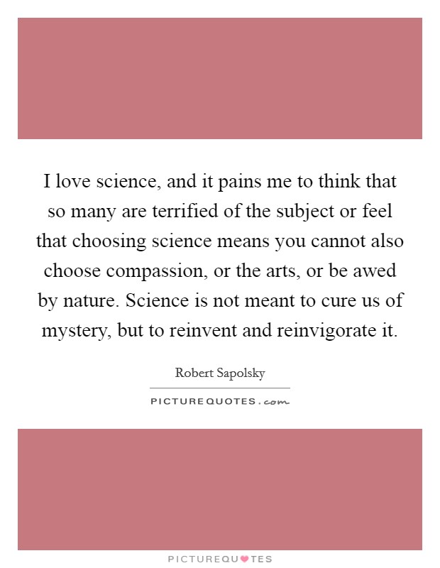 I love science, and it pains me to think that so many are terrified of the subject or feel that choosing science means you cannot also choose compassion, or the arts, or be awed by nature. Science is not meant to cure us of mystery, but to reinvent and reinvigorate it Picture Quote #1