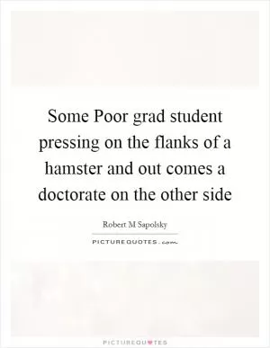 Some Poor grad student pressing on the flanks of a hamster and out comes a doctorate on the other side Picture Quote #1