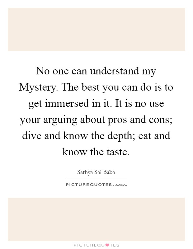 No one can understand my Mystery. The best you can do is to get immersed in it. It is no use your arguing about pros and cons; dive and know the depth; eat and know the taste Picture Quote #1