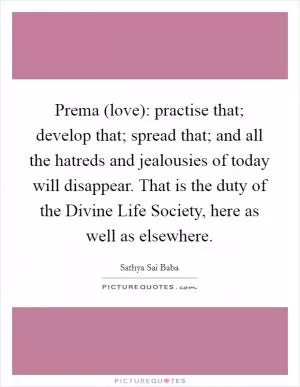Prema (love): practise that; develop that; spread that; and all the hatreds and jealousies of today will disappear. That is the duty of the Divine Life Society, here as well as elsewhere Picture Quote #1