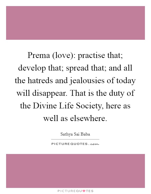 Prema (love): practise that; develop that; spread that; and all the hatreds and jealousies of today will disappear. That is the duty of the Divine Life Society, here as well as elsewhere Picture Quote #1