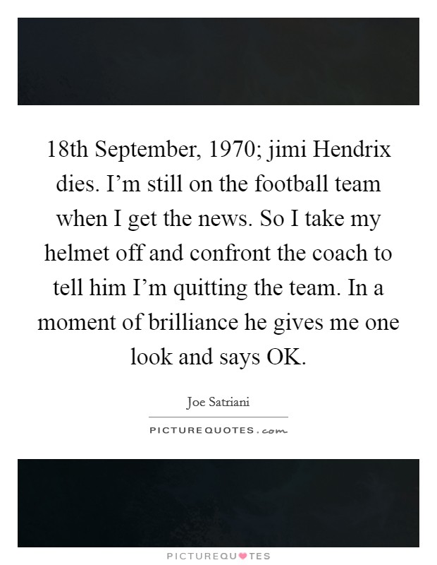 18th September, 1970; jimi Hendrix dies. I'm still on the football team when I get the news. So I take my helmet off and confront the coach to tell him I'm quitting the team. In a moment of brilliance he gives me one look and says OK Picture Quote #1