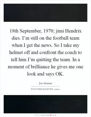 18th September, 1970; jimi Hendrix dies. I’m still on the football team when I get the news. So I take my helmet off and confront the coach to tell him I’m quitting the team. In a moment of brilliance he gives me one look and says OK Picture Quote #1