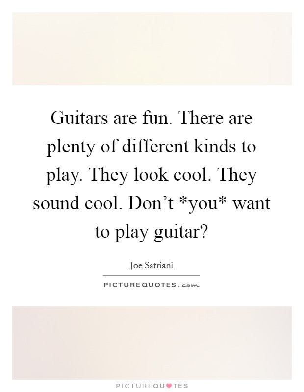 Guitars are fun. There are plenty of different kinds to play. They look cool. They sound cool. Don't *you* want to play guitar? Picture Quote #1