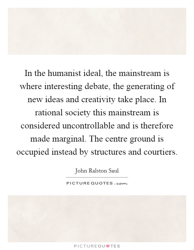 In the humanist ideal, the mainstream is where interesting debate, the generating of new ideas and creativity take place. In rational society this mainstream is considered uncontrollable and is therefore made marginal. The centre ground is occupied instead by structures and courtiers Picture Quote #1