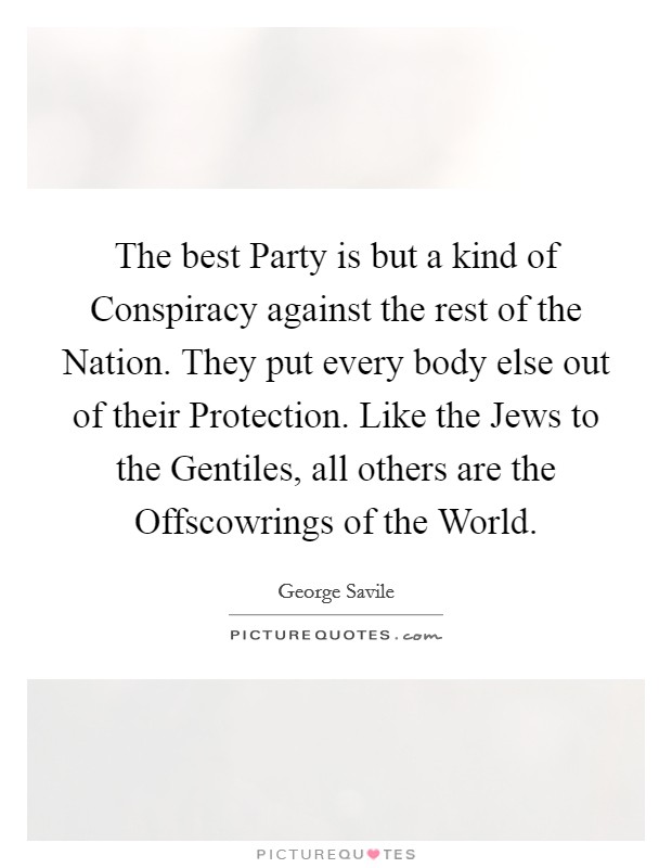 The best Party is but a kind of Conspiracy against the rest of the Nation. They put every body else out of their Protection. Like the Jews to the Gentiles, all others are the Offscowrings of the World Picture Quote #1