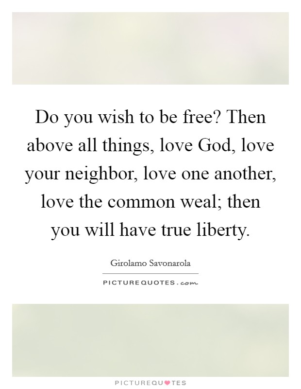 Do you wish to be free? Then above all things, love God, love your neighbor, love one another, love the common weal; then you will have true liberty Picture Quote #1
