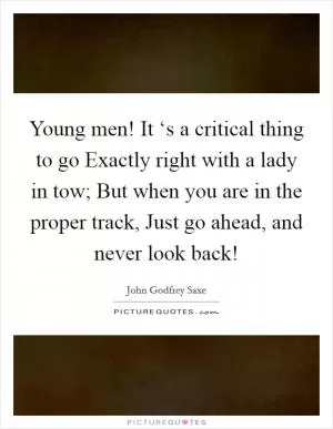 Young men! It ‘s a critical thing to go Exactly right with a lady in tow; But when you are in the proper track, Just go ahead, and never look back! Picture Quote #1