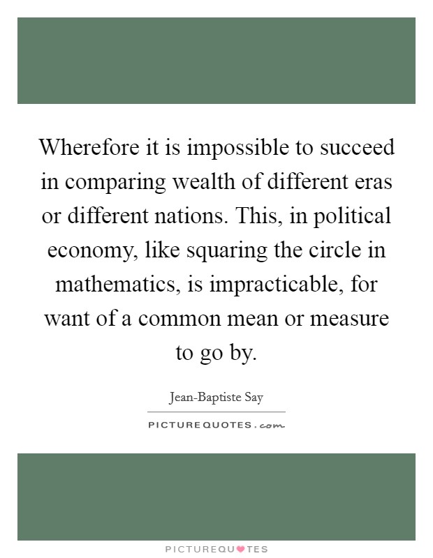 Wherefore it is impossible to succeed in comparing wealth of different eras or different nations. This, in political economy, like squaring the circle in mathematics, is impracticable, for want of a common mean or measure to go by Picture Quote #1