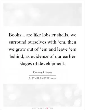 Books... are like lobster shells, we surround ourselves with ‘em, then we grow out of ‘em and leave ‘em behind, as evidence of our earlier stages of development Picture Quote #1