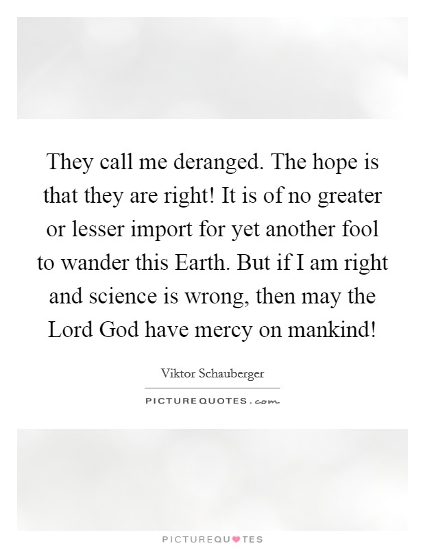 They call me deranged. The hope is that they are right! It is of no greater or lesser import for yet another fool to wander this Earth. But if I am right and science is wrong, then may the Lord God have mercy on mankind! Picture Quote #1