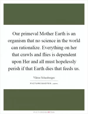 Our primeval Mother Earth is an organism that no science in the world can rationalize. Everything on her that crawls and flies is dependent upon Her and all must hopelessly perish if that Earth dies that feeds us Picture Quote #1