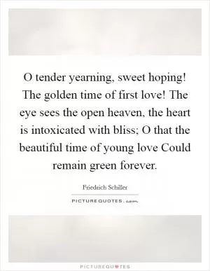 O tender yearning, sweet hoping! The golden time of first love! The eye sees the open heaven, the heart is intoxicated with bliss; O that the beautiful time of young love Could remain green forever Picture Quote #1