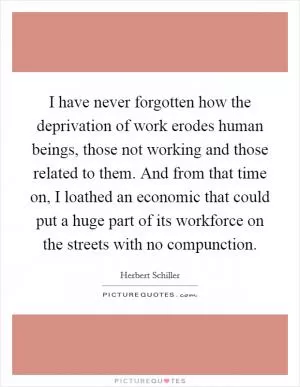 I have never forgotten how the deprivation of work erodes human beings, those not working and those related to them. And from that time on, I loathed an economic that could put a huge part of its workforce on the streets with no compunction Picture Quote #1
