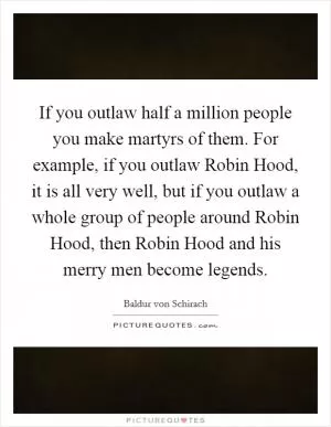 If you outlaw half a million people you make martyrs of them. For example, if you outlaw Robin Hood, it is all very well, but if you outlaw a whole group of people around Robin Hood, then Robin Hood and his merry men become legends Picture Quote #1