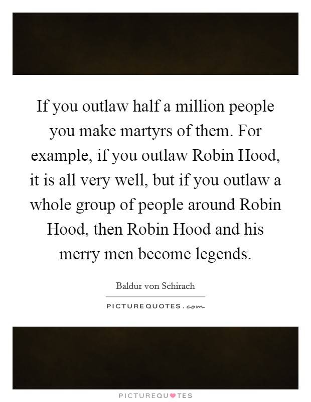 If you outlaw half a million people you make martyrs of them. For example, if you outlaw Robin Hood, it is all very well, but if you outlaw a whole group of people around Robin Hood, then Robin Hood and his merry men become legends Picture Quote #1