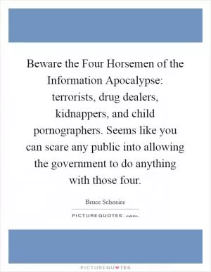 Beware the Four Horsemen of the Information Apocalypse: terrorists, drug dealers, kidnappers, and child pornographers. Seems like you can scare any public into allowing the government to do anything with those four Picture Quote #1