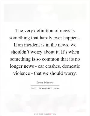The very definition of news is something that hardly ever happens. If an incident is in the news, we shouldn’t worry about it. It’s when something is so common that its no longer news - car crashes, domestic violence - that we should worry Picture Quote #1