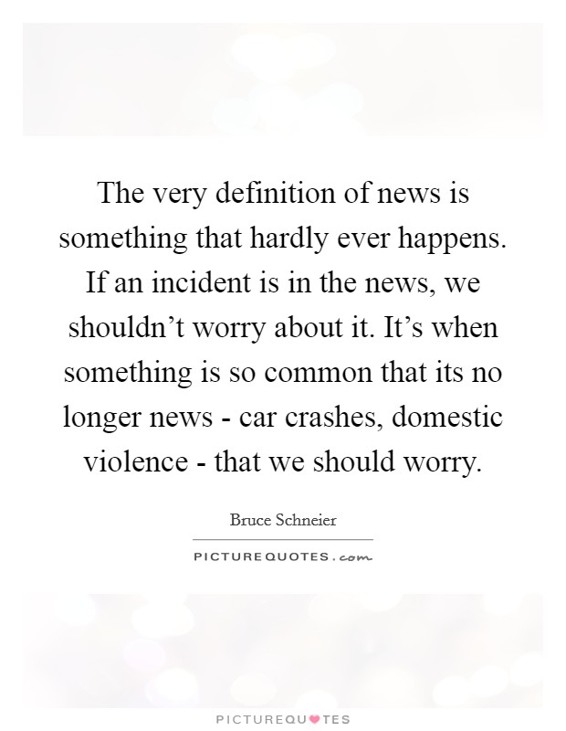 The very definition of news is something that hardly ever happens. If an incident is in the news, we shouldn't worry about it. It's when something is so common that its no longer news - car crashes, domestic violence - that we should worry Picture Quote #1