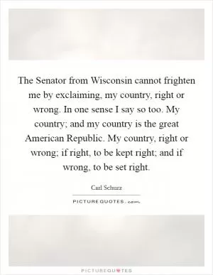 The Senator from Wisconsin cannot frighten me by exclaiming, my country, right or wrong. In one sense I say so too. My country; and my country is the great American Republic. My country, right or wrong; if right, to be kept right; and if wrong, to be set right Picture Quote #1