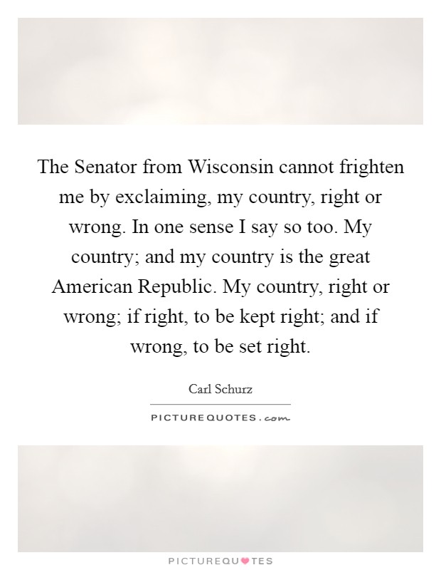 The Senator from Wisconsin cannot frighten me by exclaiming, my country, right or wrong. In one sense I say so too. My country; and my country is the great American Republic. My country, right or wrong; if right, to be kept right; and if wrong, to be set right Picture Quote #1