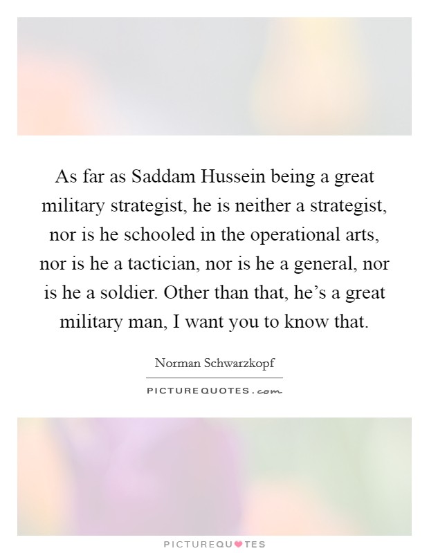 As far as Saddam Hussein being a great military strategist, he is neither a strategist, nor is he schooled in the operational arts, nor is he a tactician, nor is he a general, nor is he a soldier. Other than that, he's a great military man, I want you to know that Picture Quote #1