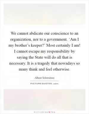 We cannot abdicate our conscience to an organization, nor to a government. ‘Am I my brother’s keeper?’ Most certainly I am! I cannot escape my responsibility by saying the State will do all that is necessary. It is a tragedy that nowadays so many think and feel otherwise Picture Quote #1