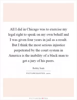 All I did in Chicago was to exercise my legal right to speak on my own behalf and I was given four years in jail as a result. But I think the most serious injustice perpetrated by the court system in America is the inability of a black man to get a jury of his peers Picture Quote #1