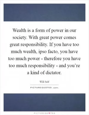 Wealth is a form of power in our society. With great power comes great responsibility. If you have too much wealth, ipso facto, you have too much power - therefore you have too much responsibility - and you’re a kind of dictator Picture Quote #1