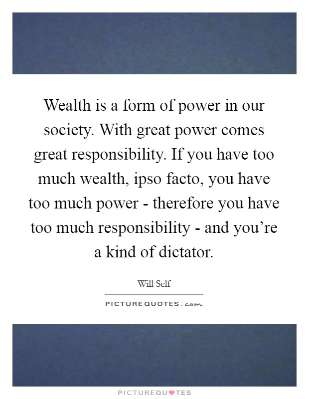 Wealth is a form of power in our society. With great power comes great responsibility. If you have too much wealth, ipso facto, you have too much power - therefore you have too much responsibility - and you're a kind of dictator Picture Quote #1