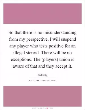 So that there is no misunderstanding from my perspective, I will suspend any player who tests positive for an illegal steroid. There will be no exceptions. The (players) union is aware of that and they accept it Picture Quote #1