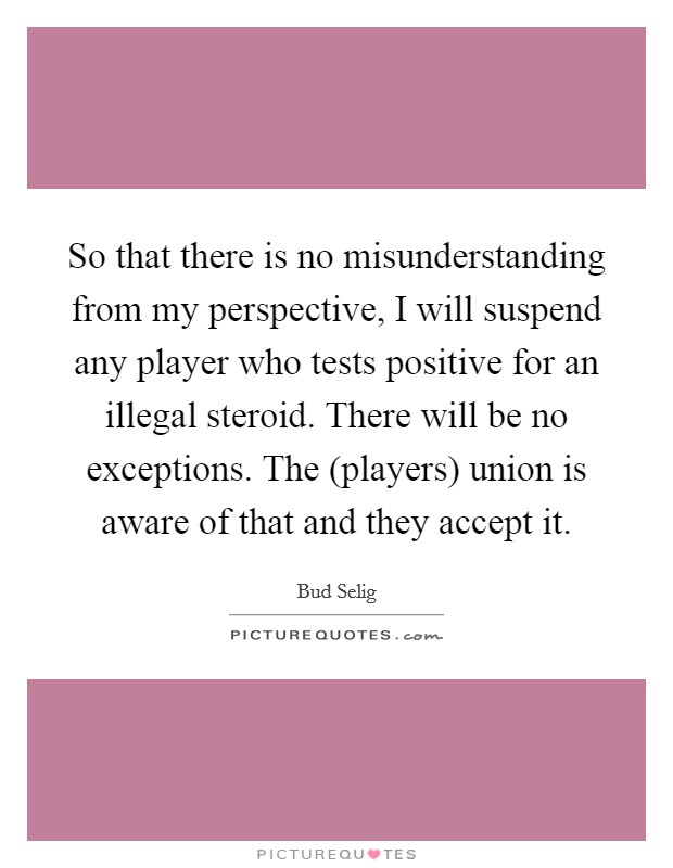 So that there is no misunderstanding from my perspective, I will suspend any player who tests positive for an illegal steroid. There will be no exceptions. The (players) union is aware of that and they accept it Picture Quote #1