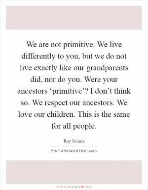 We are not primitive. We live differently to you, but we do not live exactly like our grandparents did, nor do you. Were your ancestors ‘primitive’? I don’t think so. We respect our ancestors. We love our children. This is the same for all people Picture Quote #1