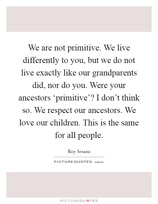 We are not primitive. We live differently to you, but we do not live exactly like our grandparents did, nor do you. Were your ancestors ‘primitive'? I don't think so. We respect our ancestors. We love our children. This is the same for all people Picture Quote #1