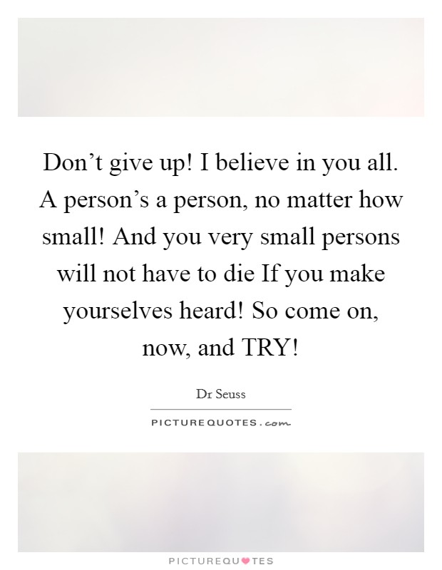 Don't give up! I believe in you all. A person's a person, no matter how small! And you very small persons will not have to die If you make yourselves heard! So come on, now, and TRY! Picture Quote #1