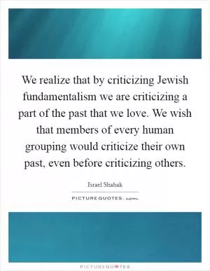 We realize that by criticizing Jewish fundamentalism we are criticizing a part of the past that we love. We wish that members of every human grouping would criticize their own past, even before criticizing others Picture Quote #1