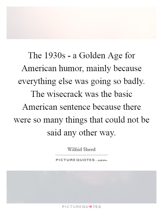 The 1930s - a Golden Age for American humor, mainly because everything else was going so badly. The wisecrack was the basic American sentence because there were so many things that could not be said any other way Picture Quote #1
