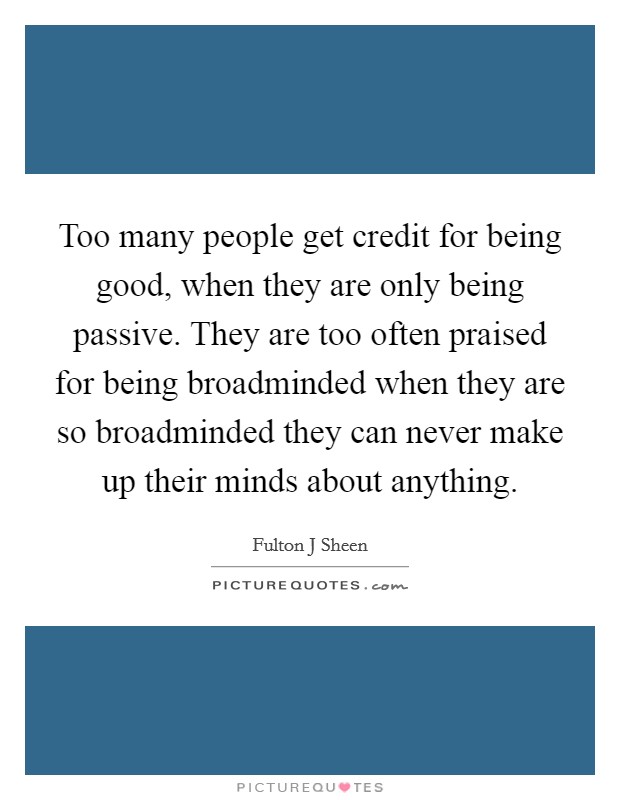 Too many people get credit for being good, when they are only being passive. They are too often praised for being broadminded when they are so broadminded they can never make up their minds about anything Picture Quote #1