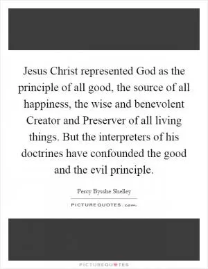 Jesus Christ represented God as the principle of all good, the source of all happiness, the wise and benevolent Creator and Preserver of all living things. But the interpreters of his doctrines have confounded the good and the evil principle Picture Quote #1
