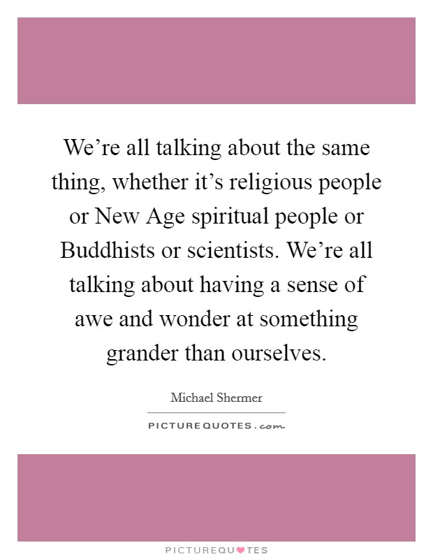 We're all talking about the same thing, whether it's religious people or New Age spiritual people or Buddhists or scientists. We're all talking about having a sense of awe and wonder at something grander than ourselves Picture Quote #1
