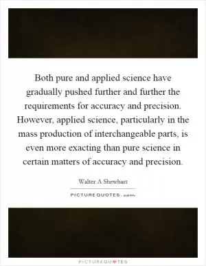 Both pure and applied science have gradually pushed further and further the requirements for accuracy and precision. However, applied science, particularly in the mass production of interchangeable parts, is even more exacting than pure science in certain matters of accuracy and precision Picture Quote #1