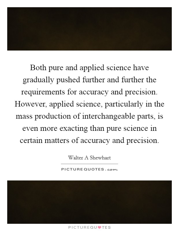 Both pure and applied science have gradually pushed further and further the requirements for accuracy and precision. However, applied science, particularly in the mass production of interchangeable parts, is even more exacting than pure science in certain matters of accuracy and precision Picture Quote #1