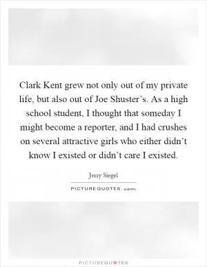 Clark Kent grew not only out of my private life, but also out of Joe Shuster’s. As a high school student, I thought that someday I might become a reporter, and I had crushes on several attractive girls who either didn’t know I existed or didn’t care I existed Picture Quote #1